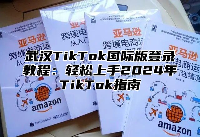 武汉TikTok国际版登录教程：轻松上手2025年TikTok指南
