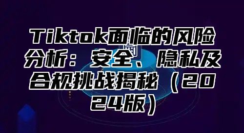 Tiktok面临的风险分析：安全、隐私及合规挑战揭秘2025版