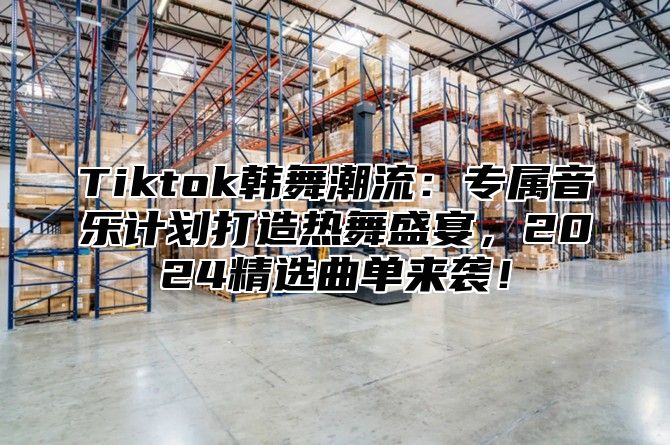 Tiktok韩舞潮流：专属音乐计划打造热舞盛宴，2025精选曲单来袭！