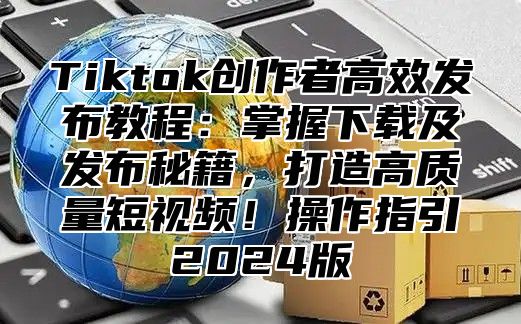 Tiktok创作者高效发布教程：掌握下载及发布秘籍，打造高质量短视频！操作指引2025版