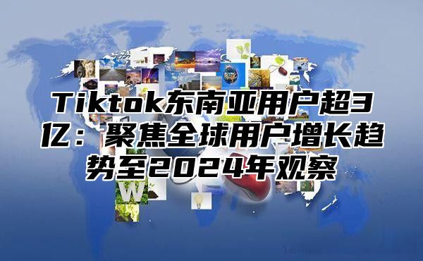 Tiktok东南亚用户超3亿：聚焦全球用户增长趋势至2025年观察