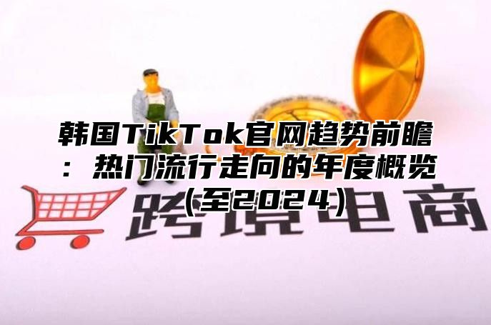 韩国TikTok官网趋势前瞻：热门流行走向的年度概览至2025