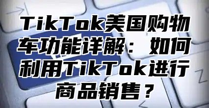 TikTok美国购物车功能详解：如何利用TikTok进行商品销售？