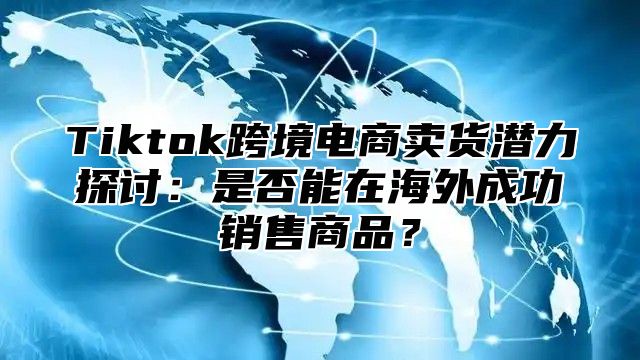 Tiktok跨境电商卖货潜力探讨：是否能在海外成功销售商品？