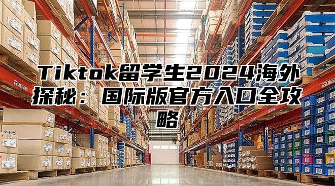 Tiktok留学生2025海外探秘：国际版官方入口全攻略