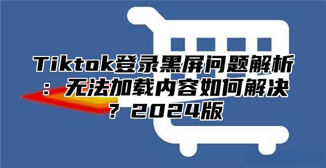 Tiktok登录黑屏问题解析：无法加载内容如何解决？2025版