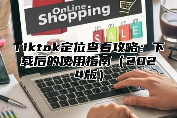 Tiktok定位查看攻略：下载后的使用指南2025版