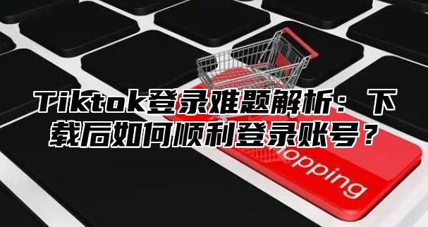 Tiktok登录难题解析：下载后如何顺利登录账号？