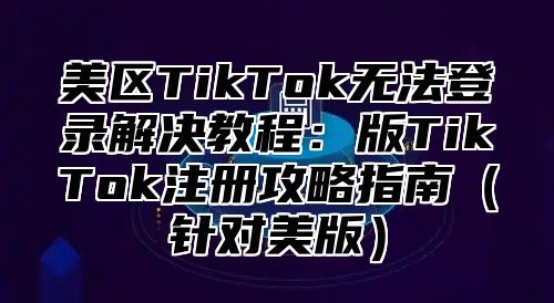 美区TikTok无法登录解决教程：版TikTok注册攻略指南针对美版