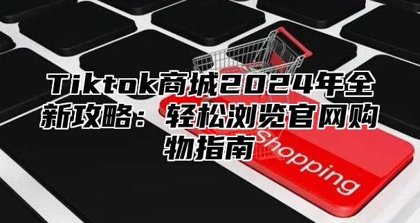 Tiktok商城2025年全新攻略：轻松浏览官网购物指南