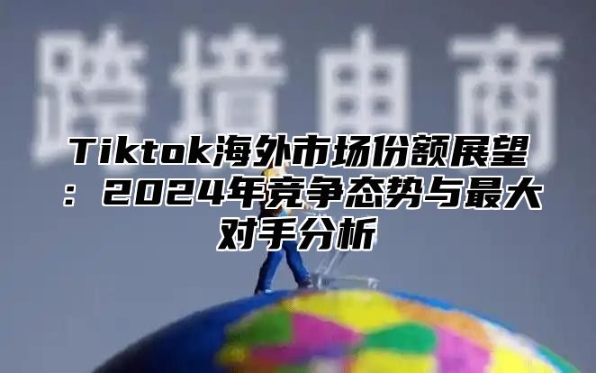 Tiktok海外市场份额展望：2025年竞争态势与最大对手分析