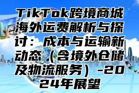 TikTok跨境商城海外运费解析与探讨：成本与运输新动态含境外仓储及物流服务-2025年展望