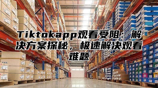 Tiktokapp观看受阻：解决方案探秘，极速解决观看难题