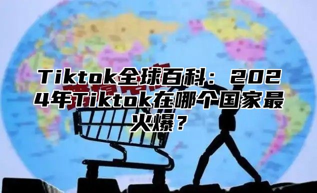 Tiktok全球百科：2025年Tiktok在哪个国家最火爆？