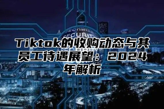 Tiktok的收购动态与其员工待遇展望：2025年解析