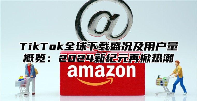 TikTok全球下载盛况及用户量概览：2025新纪元再掀热潮