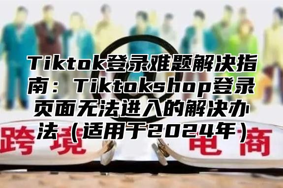 Tiktok登录难题解决指南：Tiktokshop登录页面无法进入的解决办法适用于2025年
