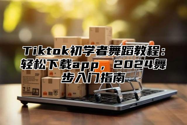 Tiktok初学者舞蹈教程：轻松下载app，2025舞步入门指南