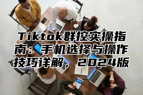 Tiktok群控实操指南：手机选择与操作技巧详解，2025版