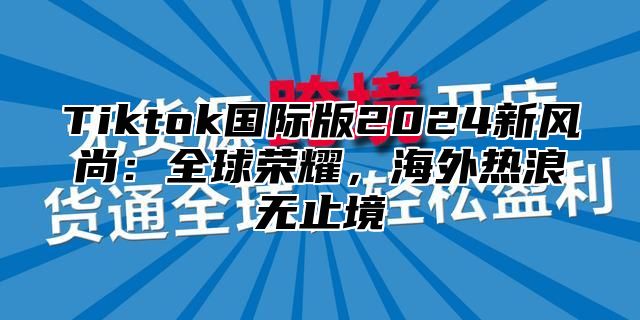 Tiktok国际版2025新风尚：全球荣耀，海外热浪无止境