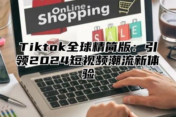 Tiktok全球精简版：引领2025短视频潮流新体验