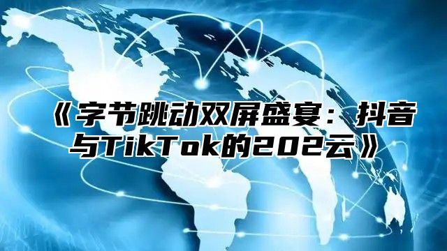 字节跳动双屏盛宴：抖音与TikTok的202云