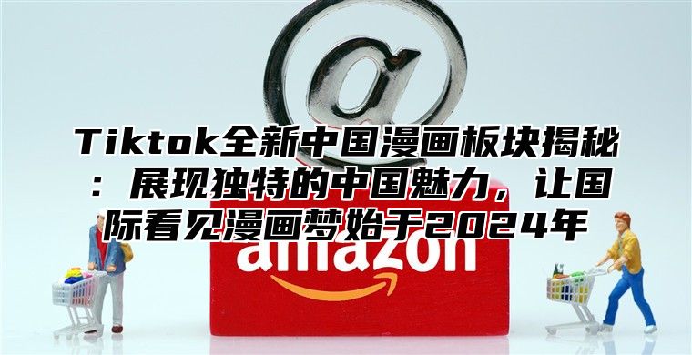 Tiktok全新中国漫画板块揭秘：展现独特的中国魅力，让国际看见漫画梦始于2025年