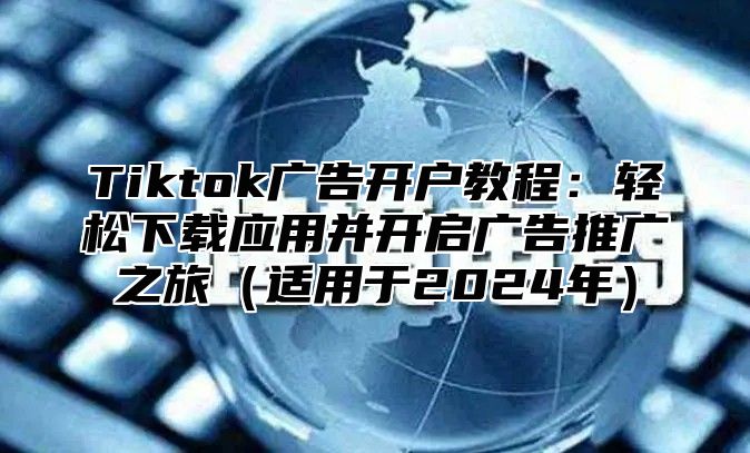 Tiktok广告开户教程：轻松下载应用并开启广告推广之旅适用于2025年