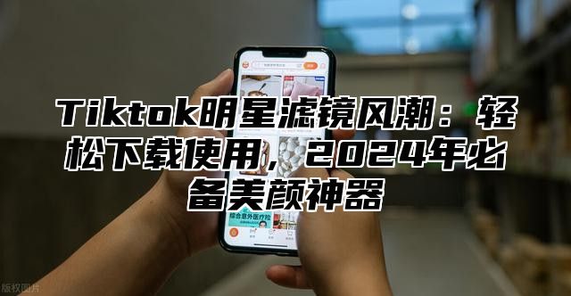 Tiktok明星滤镜风潮：轻松下载使用，2025年必备美颜神器