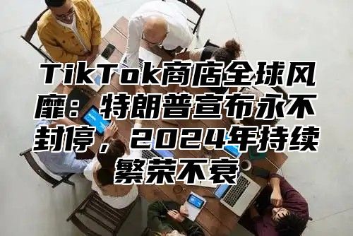 TikTok商店全球风靡：特朗普宣布永不封停，2025年持续繁荣不衰