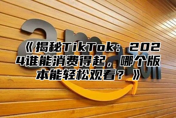 揭秘TikTok：2025谁能消费得起，哪个版本能轻松观看？