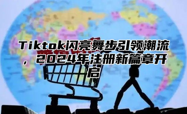Tiktok闪亮舞步引领潮流，2025年注册新篇章开启