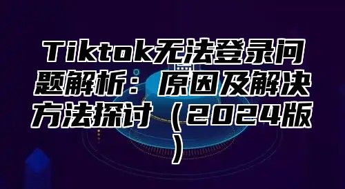 Tiktok无法登录问题解析：原因及解决方法探讨2025版