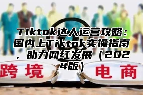 Tiktok达人运营攻略：国内上Tiktok实操指南，助力网红发展2025版