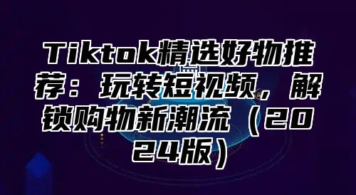 Tiktok精选好物推荐：玩转短视频，解锁购物新潮流2025版