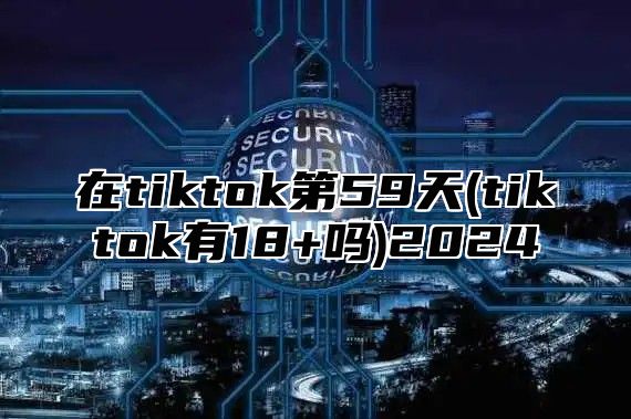 在tiktok第59天(tiktok有18+吗)2025