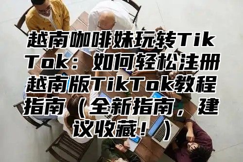 越南咖啡妹玩转TikTok：如何轻松注册越南版TikTok教程指南全新指南，建议收藏！