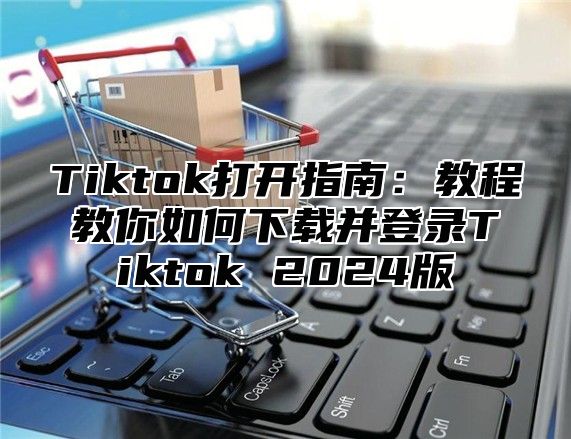 Tiktok打开指南：教程教你如何下载并登录Tiktok 2025版