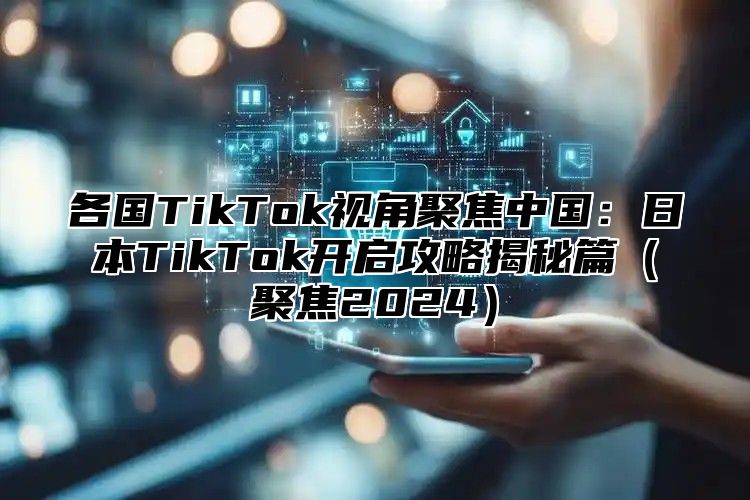 各国TikTok视角聚焦中国：日本TikTok开启攻略揭秘篇聚焦2025