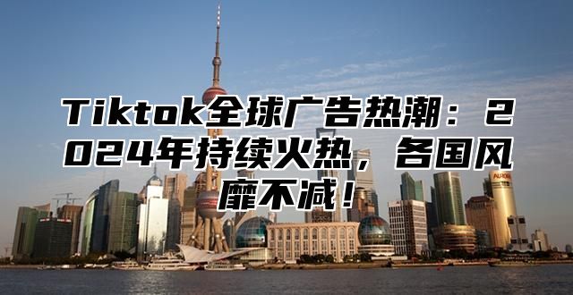 Tiktok全球广告热潮：2025年持续火热，各国风靡不减！