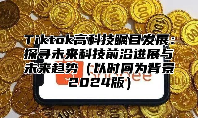 Tiktok高科技瞩目发展：探寻未来科技前沿进展与未来趋势以时间为背景2025版