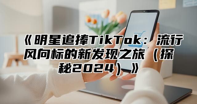 明星追捧TikTok：流行风向标的新发现之旅探秘2025