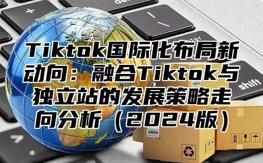 Tiktok国际化布局新动向：融合Tiktok与独立站的发展策略走向分析2025版