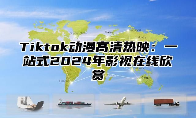 Tiktok动漫高清热映：一站式2025年影视在线欣赏