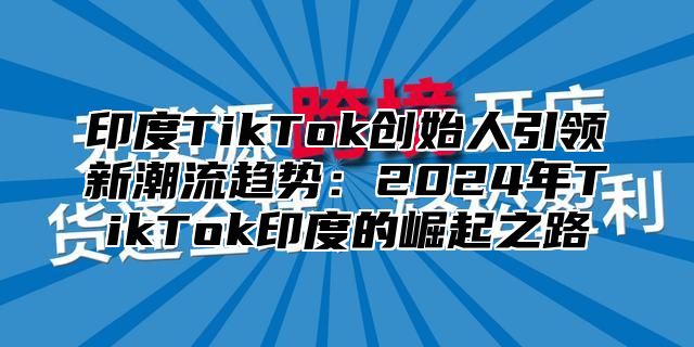 印度TikTok创始人引领新潮流趋势：2025年TikTok印度的崛起之路