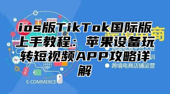 ios版TikTok国际版上手教程：苹果设备玩转短视频APP攻略详解