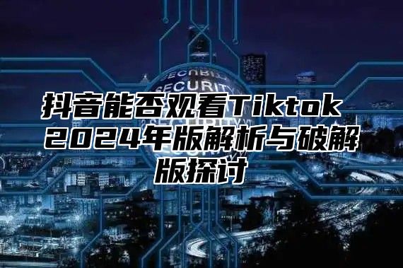 抖音能否观看Tiktok 2025年版解析与破解版探讨