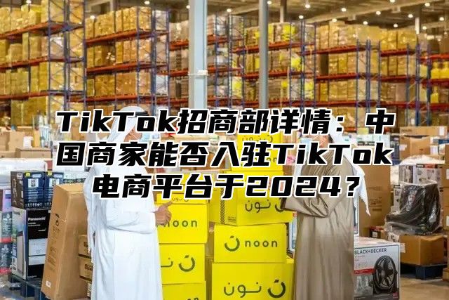TikTok招商部详情：中国商家能否入驻TikTok电商平台于2025？