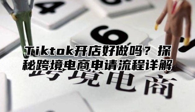 Tiktok开店好做吗？探秘跨境电商申请流程详解
