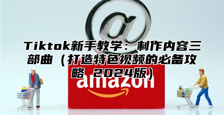 Tiktok新手教学：制作内容三部曲打造特色视频的必备攻略 2025版